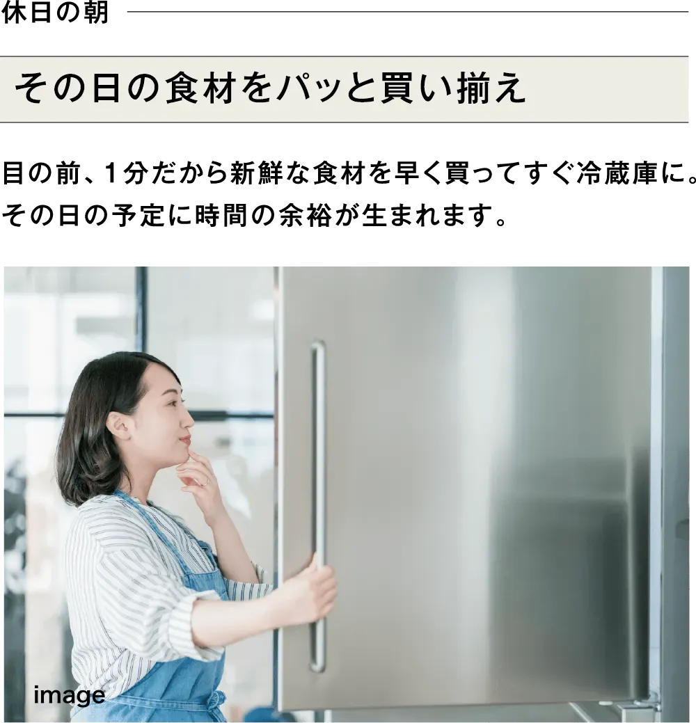 休日の朝 その日の食材をパッと買い揃え 目の前、1分だから新鮮な食材を早く買ってすぐ冷蔵庫に。その日の予定に時間の余裕が生まれます。